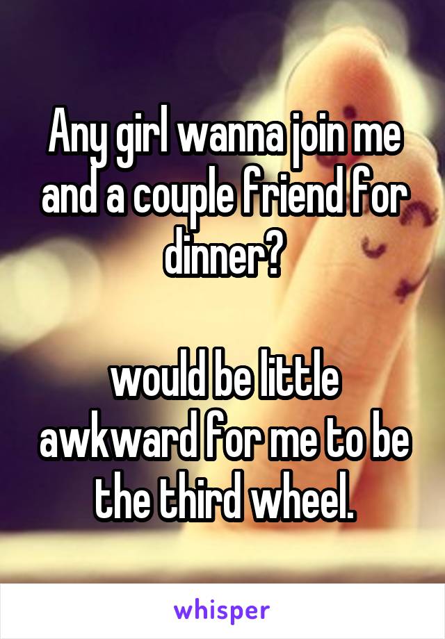 Any girl wanna join me and a couple friend for dinner?

would be little awkward for me to be the third wheel.