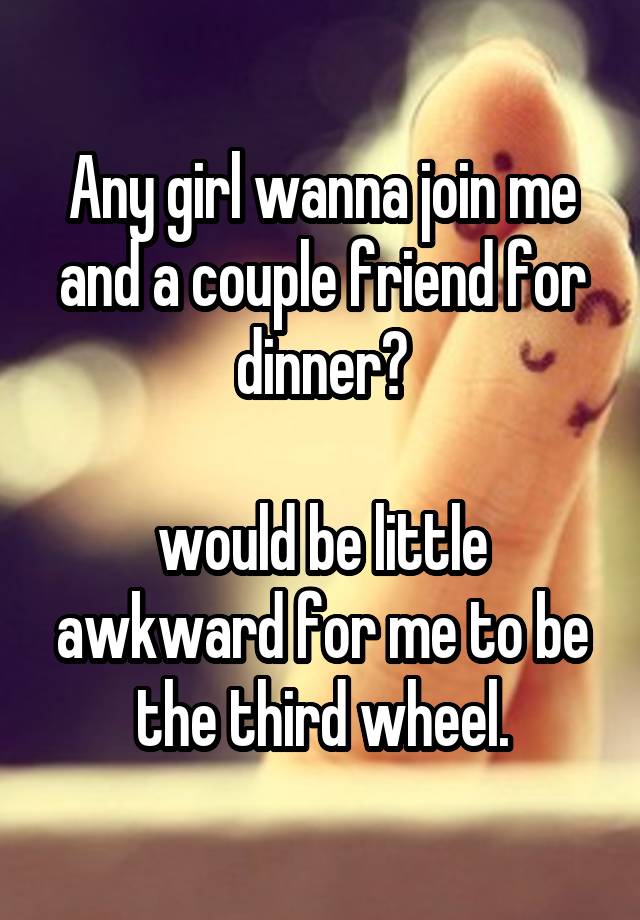 Any girl wanna join me and a couple friend for dinner?

would be little awkward for me to be the third wheel.