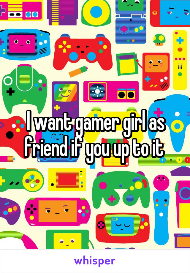 I want gamer girl as friend if you up to it 