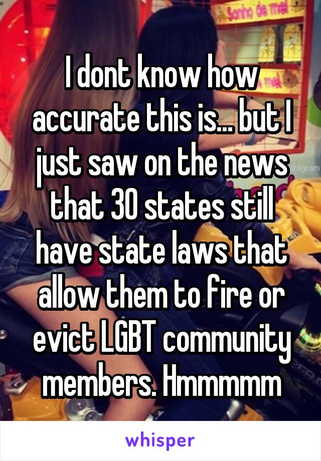 I dont know how accurate this is... but I just saw on the news that 30 states still have state laws that allow them to fire or evict LGBT community members. Hmmmmm