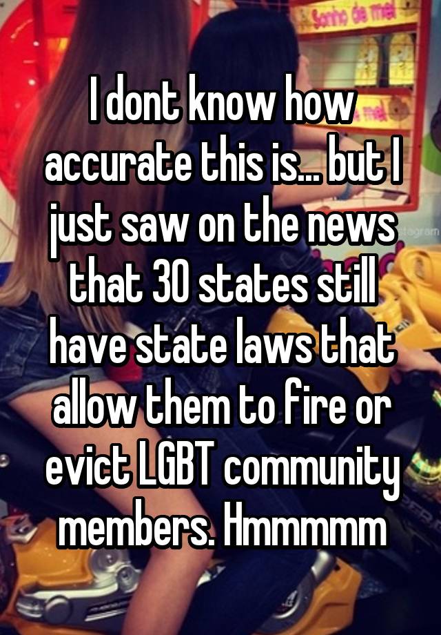 I dont know how accurate this is... but I just saw on the news that 30 states still have state laws that allow them to fire or evict LGBT community members. Hmmmmm