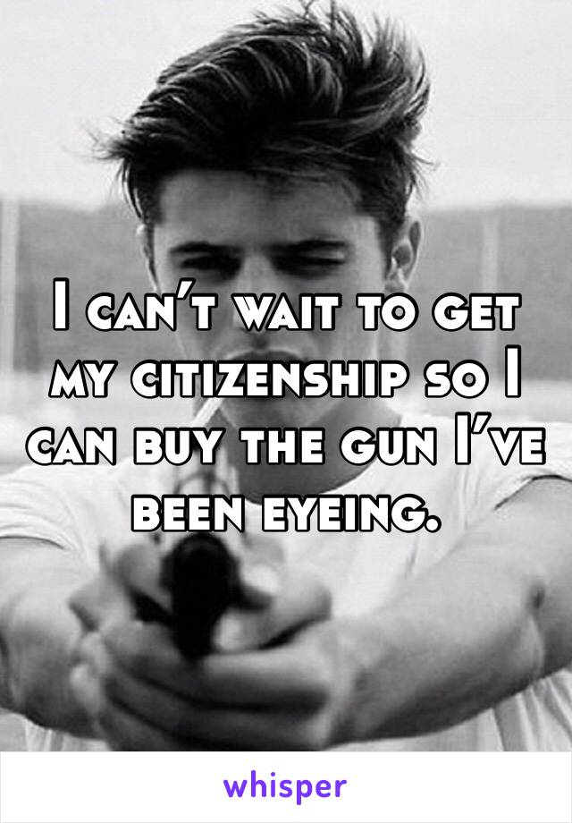 I can’t wait to get my citizenship so I can buy the gun I’ve been eyeing. 