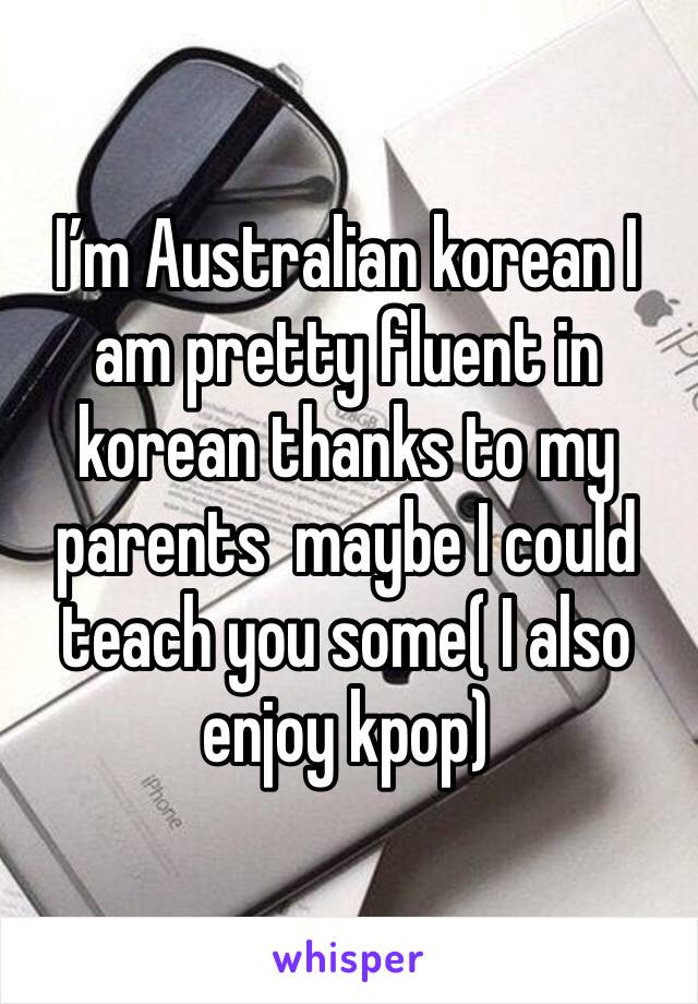 I’m Australian korean I am pretty fluent in korean thanks to my parents  maybe I could teach you some( I also enjoy kpop)