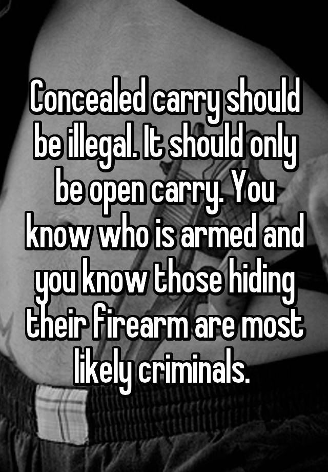 Concealed carry should be illegal. It should only be open carry. You know who is armed and you know those hiding their firearm are most likely criminals. 