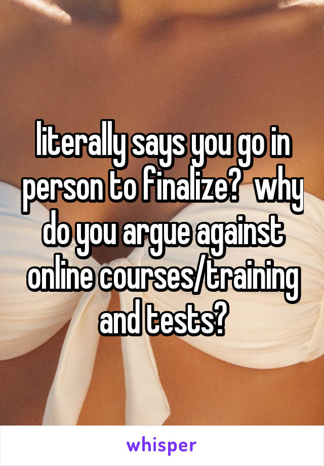 literally says you go in person to finalize?  why do you argue against online courses/training and tests?