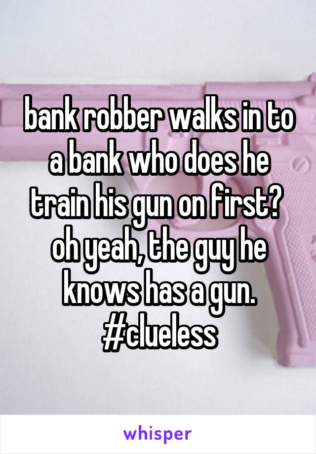 bank robber walks in to a bank who does he train his gun on first?  oh yeah, the guy he knows has a gun.
#clueless