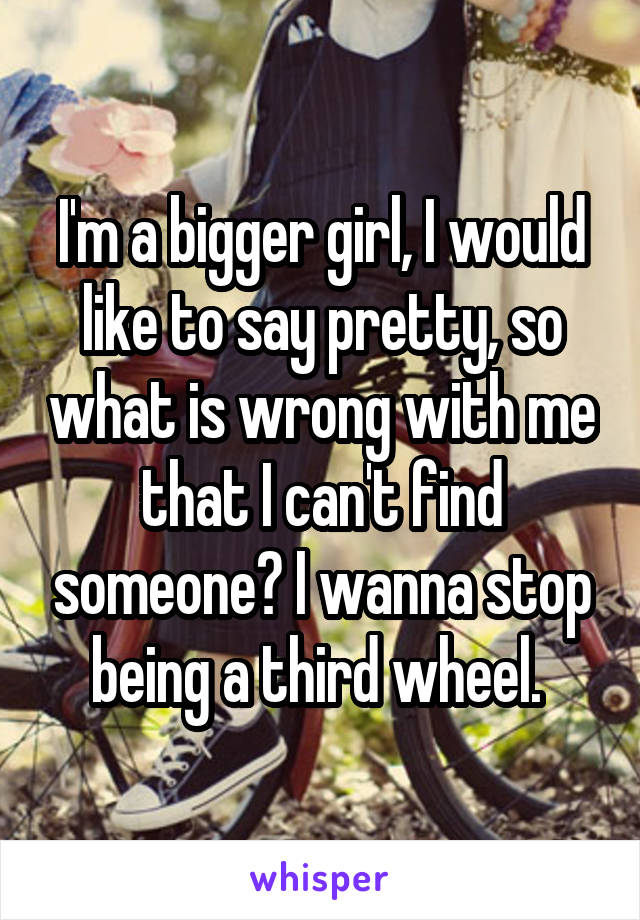 I'm a bigger girl, I would like to say pretty, so what is wrong with me that I can't find someone? I wanna stop being a third wheel. 