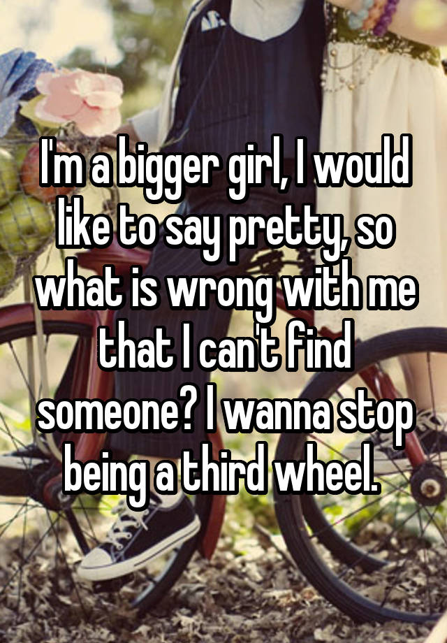 I'm a bigger girl, I would like to say pretty, so what is wrong with me that I can't find someone? I wanna stop being a third wheel. 