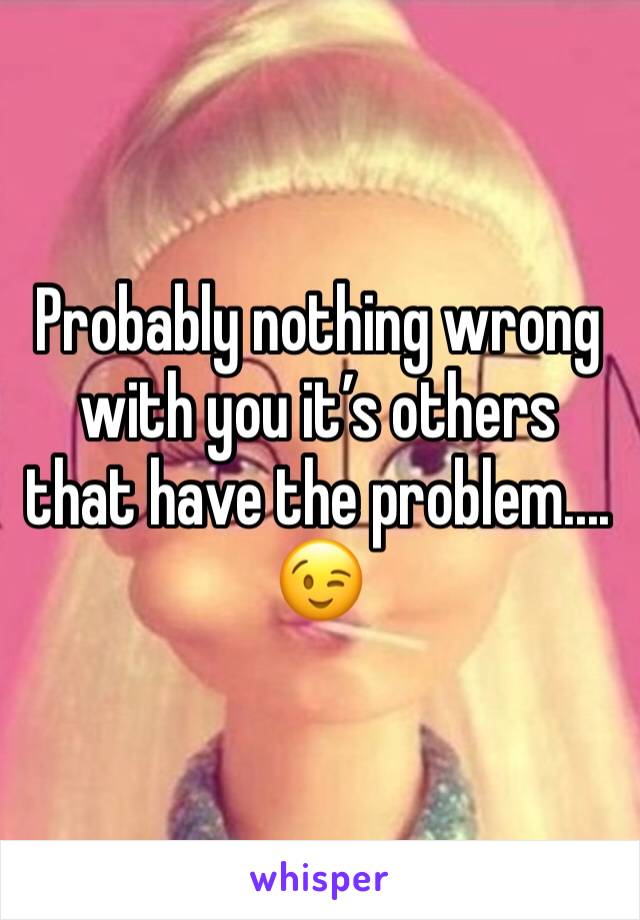 Probably nothing wrong with you it’s others that have the problem.... 😉