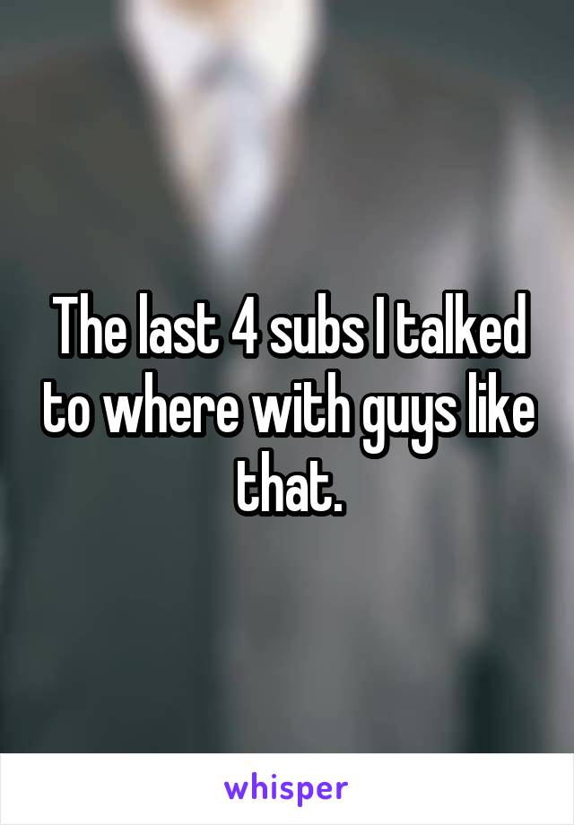 The last 4 subs I talked to where with guys like that.