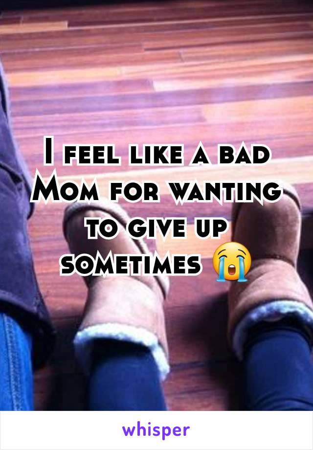 I feel like a bad Mom for wanting to give up sometimes 😭