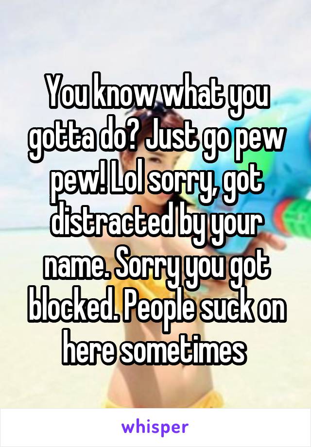 You know what you gotta do? Just go pew pew! Lol sorry, got distracted by your name. Sorry you got blocked. People suck on here sometimes 