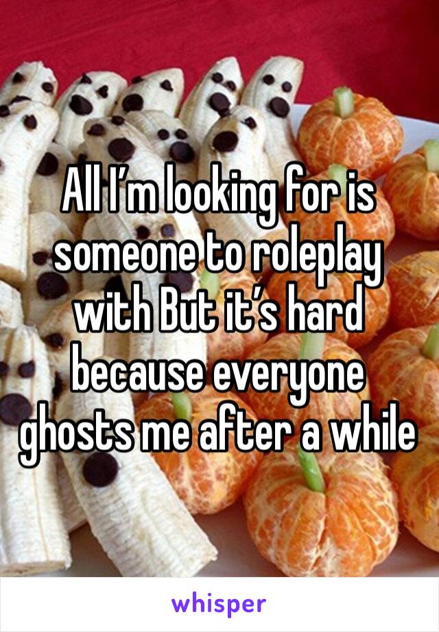 All I’m looking for is someone to roleplay with But it’s hard because everyone ghosts me after a while