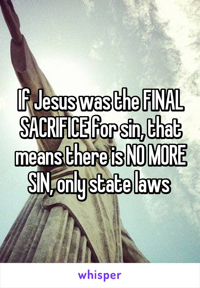 If Jesus was the FINAL SACRIFICE for sin, that means there is NO MORE SIN, only state laws 