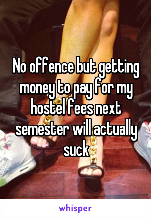 No offence but getting money to pay for my hostel fees next semester will actually suck