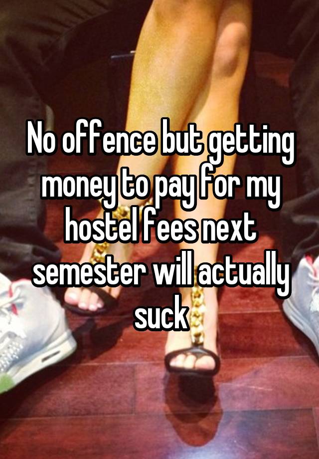 No offence but getting money to pay for my hostel fees next semester will actually suck