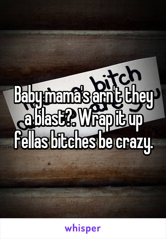 Baby mama's arn't they a blast?. Wrap it up fellas bitches be crazy.