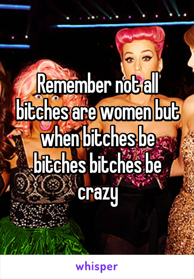 Remember not all bitches are women but when bitches be bitches bitches be crazy