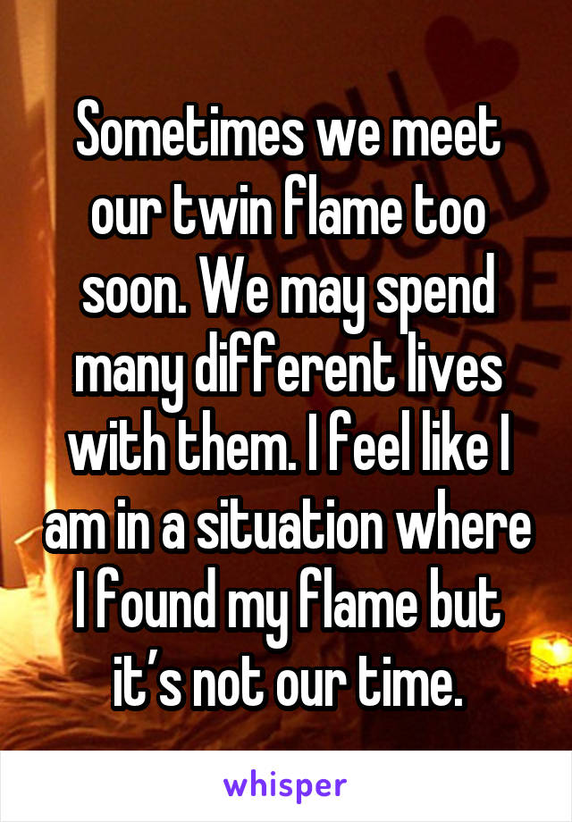 Sometimes we meet our twin flame too soon. We may spend many different lives with them. I feel like I am in a situation where I found my flame but it’s not our time.