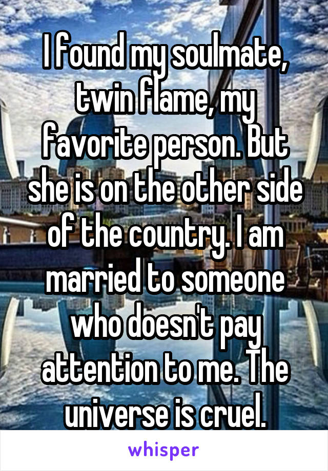 I found my soulmate, twin flame, my favorite person. But she is on the other side of the country. I am married to someone who doesn't pay attention to me. The universe is cruel.