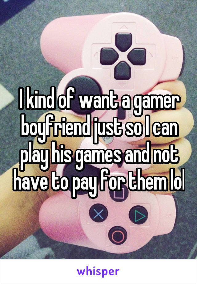 I kind of want a gamer boyfriend just so I can play his games and not have to pay for them lol