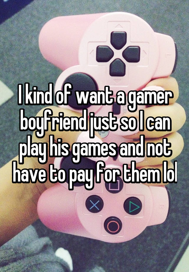 I kind of want a gamer boyfriend just so I can play his games and not have to pay for them lol