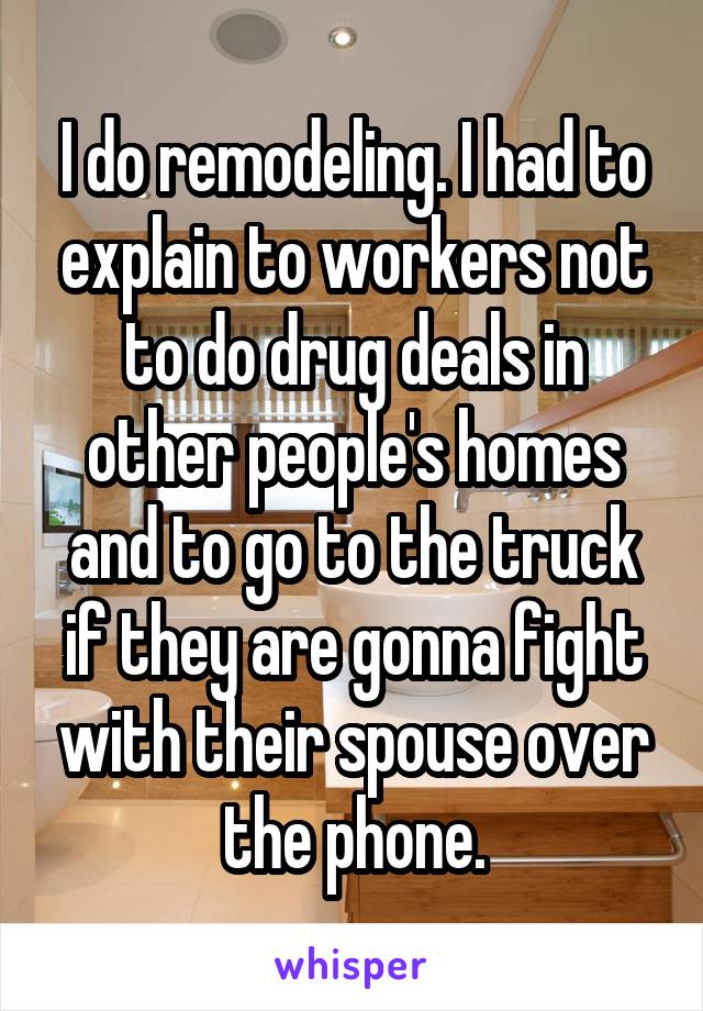 I do remodeling. I had to explain to workers not to do drug deals in other people's homes and to go to the truck if they are gonna fight with their spouse over the phone.