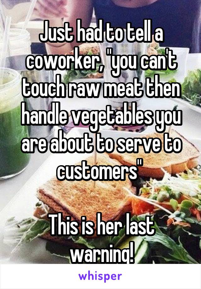 Just had to tell a coworker, "you can't touch raw meat then handle vegetables you are about to serve to customers" 

This is her last warning!