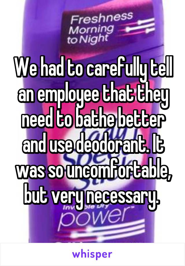 We had to carefully tell an employee that they need to bathe better and use deodorant. It was so uncomfortable, but very necessary. 