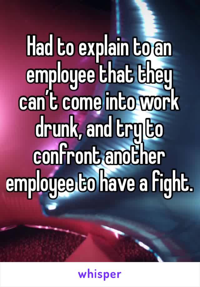 Had to explain to an employee that they can’t come into work drunk, and try to confront another employee to have a fight. 