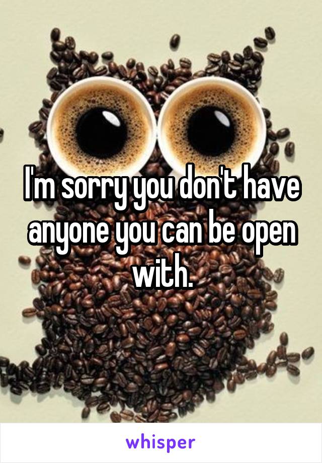 I'm sorry you don't have anyone you can be open with.