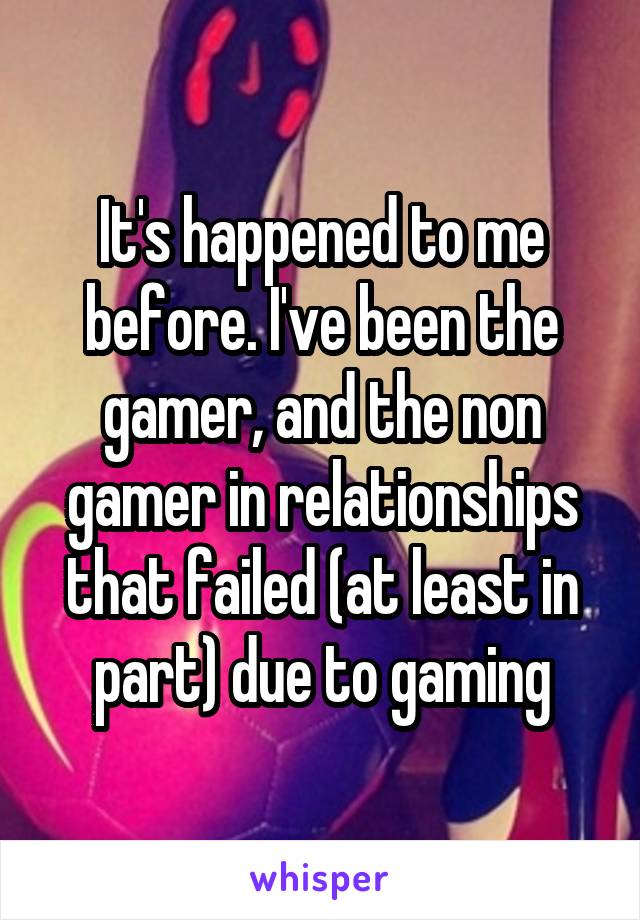 It's happened to me before. I've been the gamer, and the non gamer in relationships that failed (at least in part) due to gaming