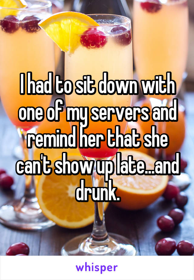 I had to sit down with one of my servers and remind her that she can't show up late...and drunk.
