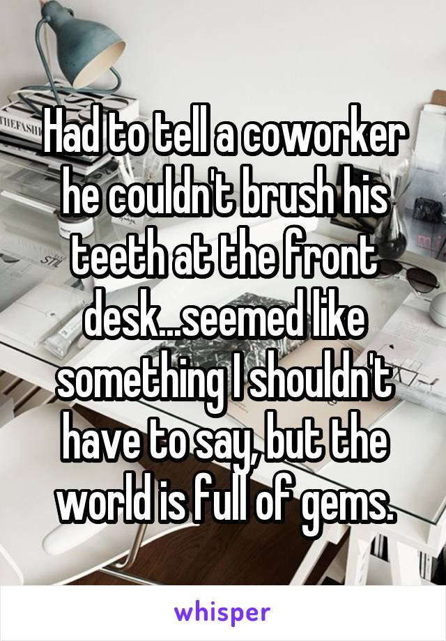 Had to tell a coworker he couldn't brush his teeth at the front desk...seemed like something I shouldn't have to say, but the world is full of gems.
