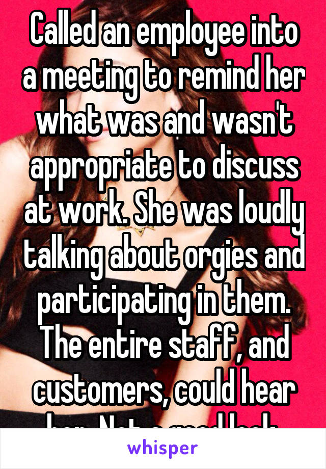 Called an employee into a meeting to remind her what was and wasn't appropriate to discuss at work. She was loudly talking about orgies and participating in them. The entire staff, and customers, could hear her. Not a good look.