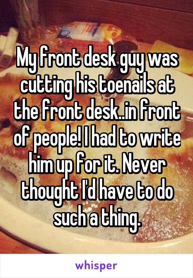 My front desk guy was cutting his toenails at the front desk..in front of people! I had to write him up for it. Never thought I'd have to do such a thing.