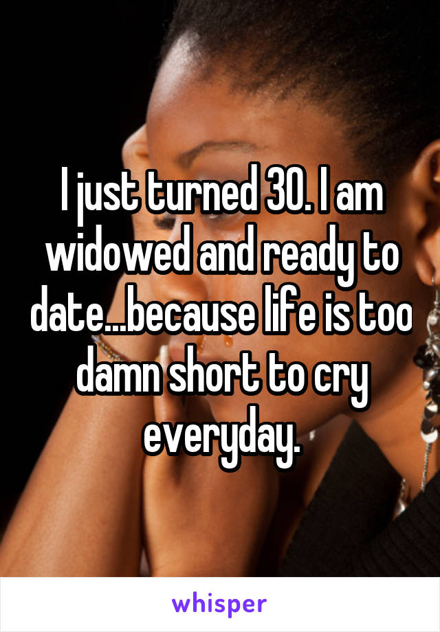 I just turned 30. I am widowed and ready to date...because life is too damn short to cry everyday.