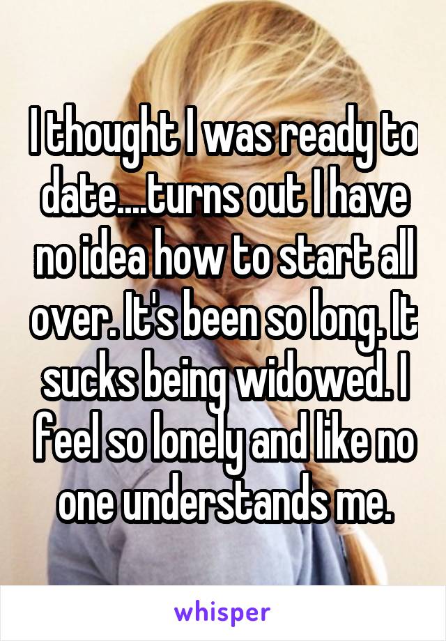 I thought I was ready to date....turns out I have no idea how to start all over. It's been so long. It sucks being widowed. I feel so lonely and like no one understands me.