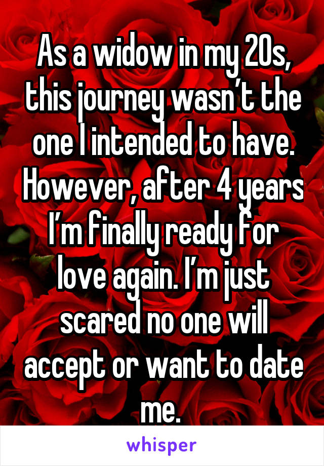 As a widow in my 20s, this journey wasn’t the one I intended to have. However, after 4 years I’m finally ready for love again. I’m just scared no one will accept or want to date me. 