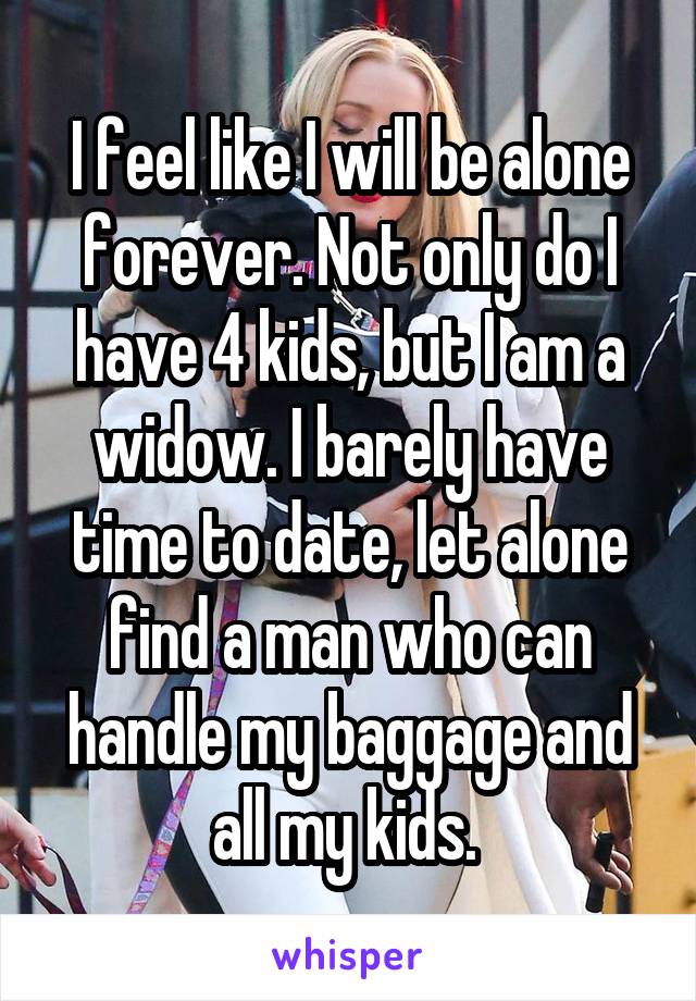 I feel like I will be alone forever. Not only do I have 4 kids, but I am a widow. I barely have time to date, let alone find a man who can handle my baggage and all my kids. 