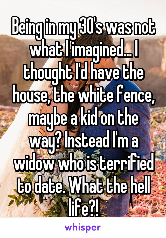 Being in my 30's was not what I imagined... I thought I'd have the house, the white fence, maybe a kid on the way? Instead I'm a widow who is terrified to date. What the hell life?!