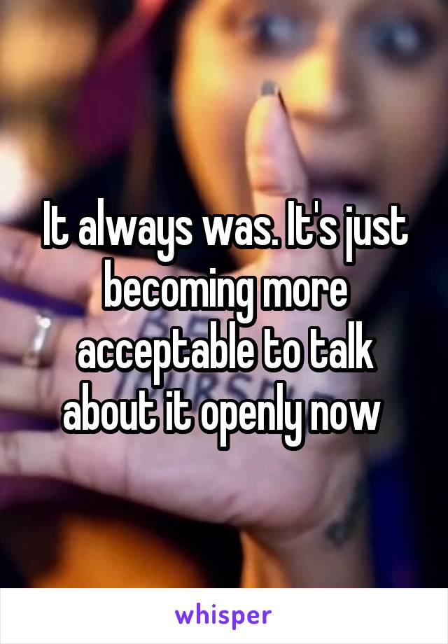 It always was. It's just becoming more acceptable to talk about it openly now 