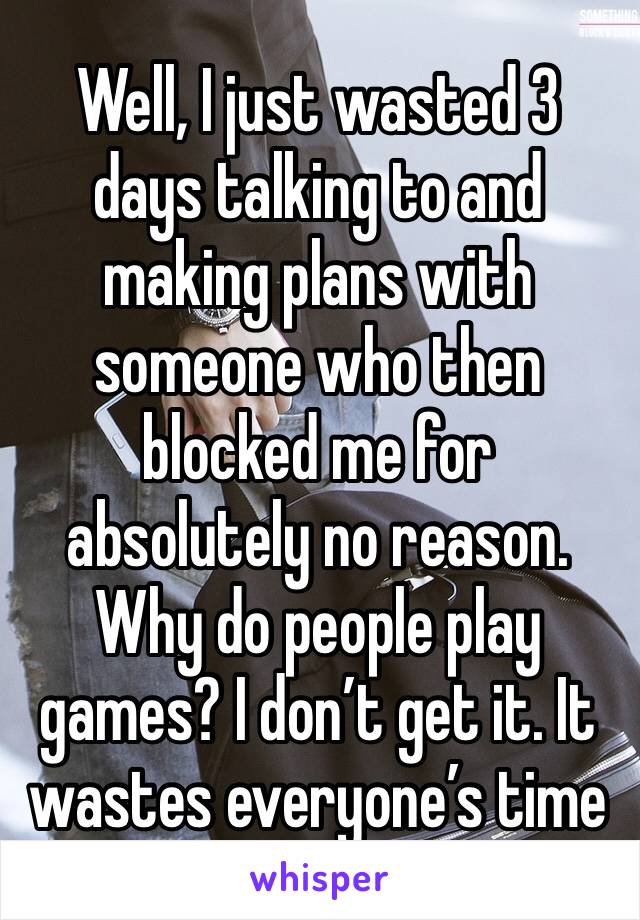 Well, I just wasted 3 days talking to and making plans with someone who then blocked me for absolutely no reason. Why do people play games? I don’t get it. It wastes everyone’s time