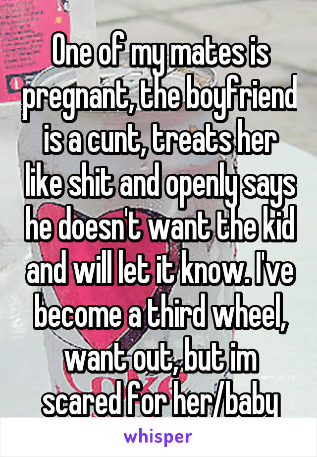 One of my mates is pregnant, the boyfriend is a cunt, treats her like shit and openly says he doesn't want the kid and will let it know. I've become a third wheel, want out, but im scared for her/baby