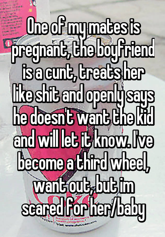 One of my mates is pregnant, the boyfriend is a cunt, treats her like shit and openly says he doesn't want the kid and will let it know. I've become a third wheel, want out, but im scared for her/baby