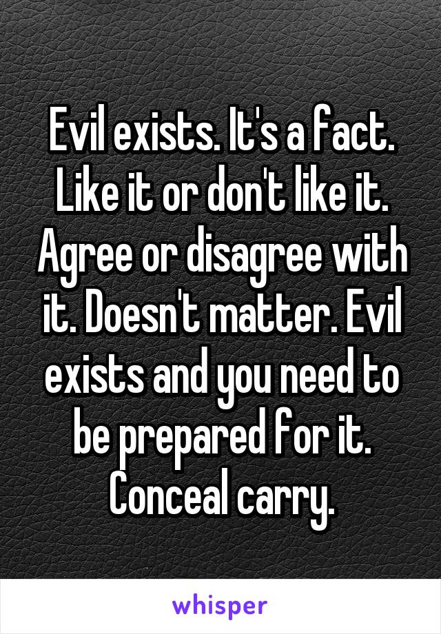 Evil exists. It's a fact. Like it or don't like it. Agree or disagree with it. Doesn't matter. Evil exists and you need to be prepared for it.
Conceal carry.