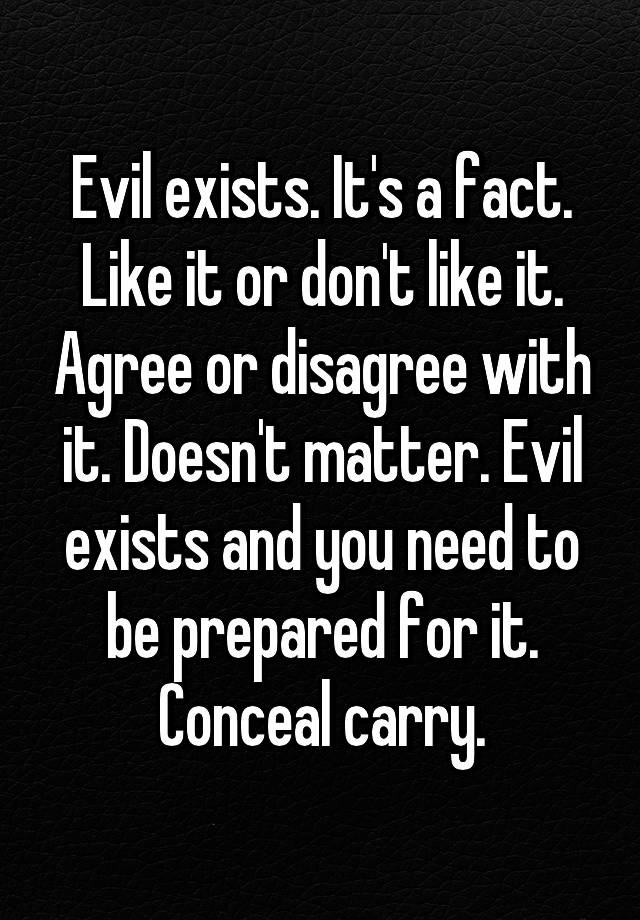 Evil exists. It's a fact. Like it or don't like it. Agree or disagree with it. Doesn't matter. Evil exists and you need to be prepared for it.
Conceal carry.