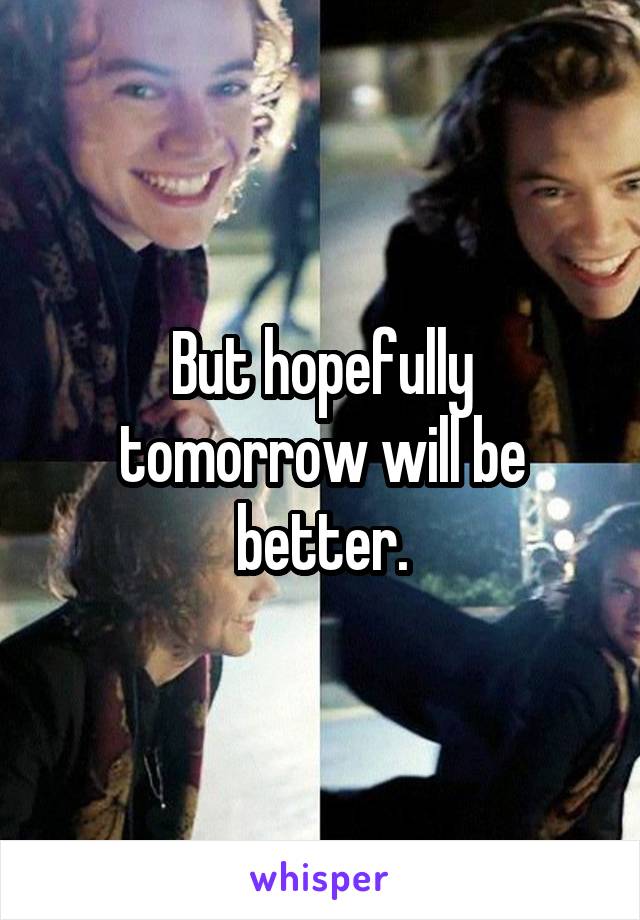 But hopefully tomorrow will be better.