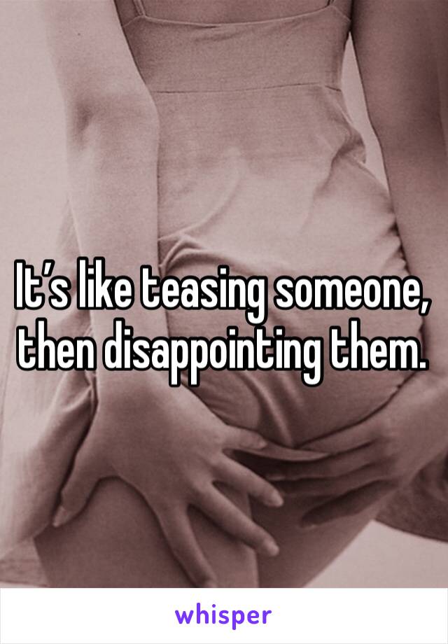 It’s like teasing someone, then disappointing them.