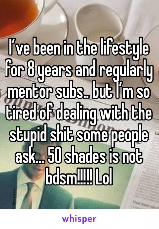 I’ve been in the lifestyle for 8 years and regularly mentor subs.. but I’m so tired of dealing with the stupid shit some people ask... 50 shades is not bdsm!!!!! Lol